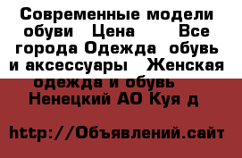 Современные модели обуви › Цена ­ 1 - Все города Одежда, обувь и аксессуары » Женская одежда и обувь   . Ненецкий АО,Куя д.